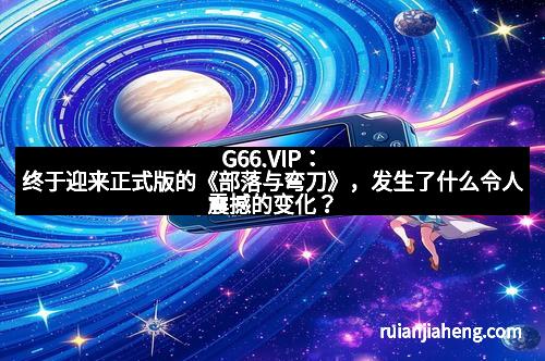 G66.VIP：终于迎来正式版的《部落与弯刀》，发生了什么令人震撼的变化？
