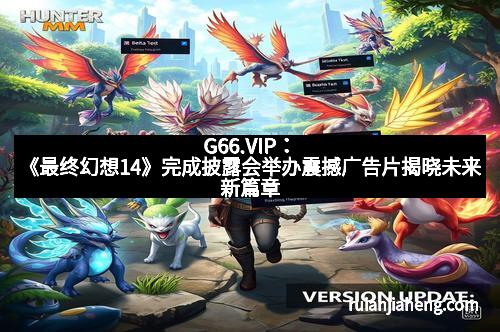 G66.VIP：《最终幻想14》完成披露会举办震撼广告片揭晓未来新篇章